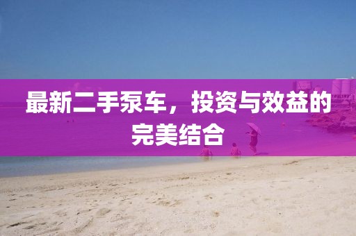 最新二手泵车，投资与效益的完美结合