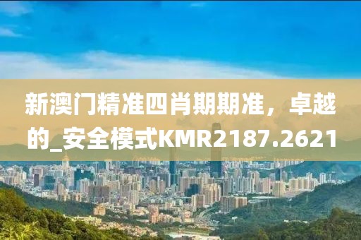 新澳门精准四肖期期准，卓越的_安全模式KMR2187.2621