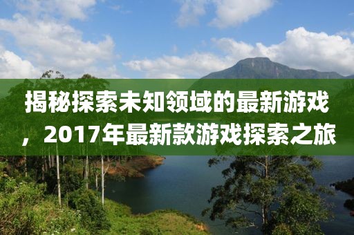 揭秘探索未知领域的最新游戏，2017年最新款游戏探索之旅