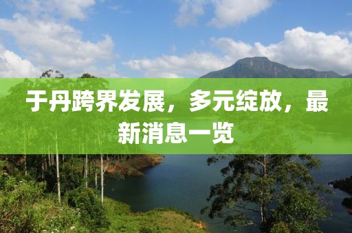 于丹跨界发展，多元绽放，最新消息一览