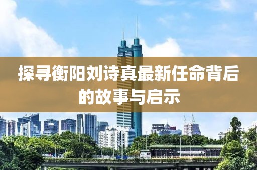 探寻衡阳刘诗真最新任命背后的故事与启示