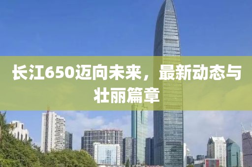 长江650迈向未来，最新动态与壮丽篇章