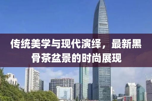 传统美学与现代演绎，最新黑骨茶盆景的时尚展现
