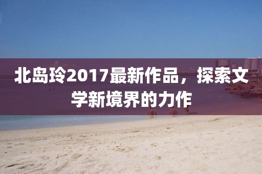 北岛玲2017最新作品，探索文学新境界的力作