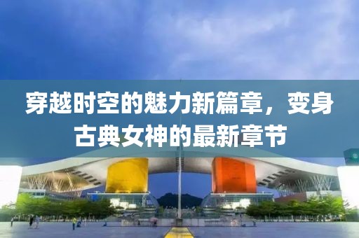 穿越时空的魅力新篇章，变身古典女神的最新章节