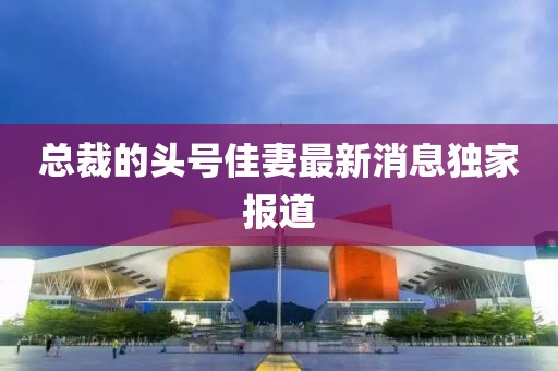 总裁的头号佳妻最新消息独家报道