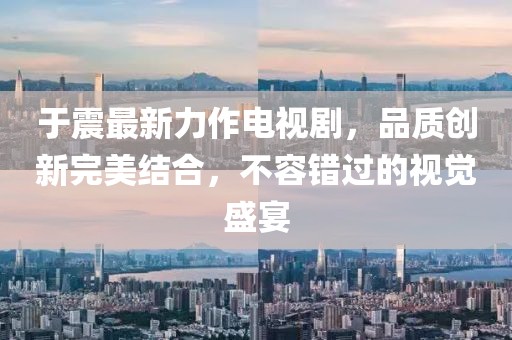 于震最新力作电视剧，品质创新完美结合，不容错过的视觉盛宴