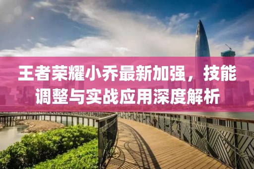 王者荣耀小乔最新加强，技能调整与实战应用深度解析