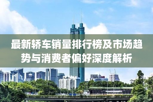 最新轿车销量排行榜及市场趋势与消费者偏好深度解析