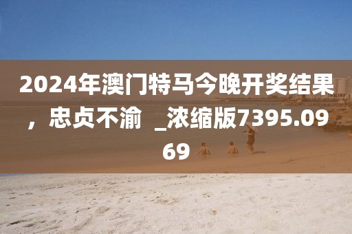 2024年澳门特马今晚开奖结果，忠贞不渝  _浓缩版7395.0969