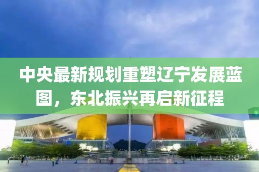 中央最新规划重塑辽宁发展蓝图，东北振兴再启新征程