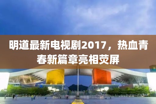 明道最新电视剧2017，热血青春新篇章亮相荧屏