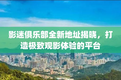 影迷俱乐部全新地址揭晓，打造极致观影体验的平台