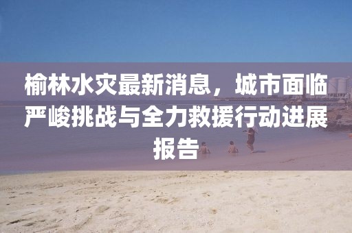 榆林水灾最新消息，城市面临严峻挑战与全力救援行动进展报告