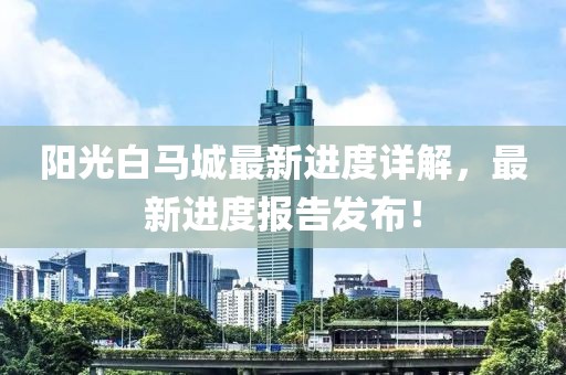 阳光白马城最新进度详解，最新进度报告发布！