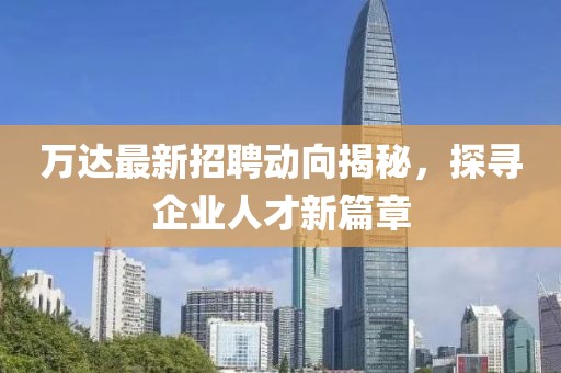 万达最新招聘动向揭秘，探寻企业人才新篇章