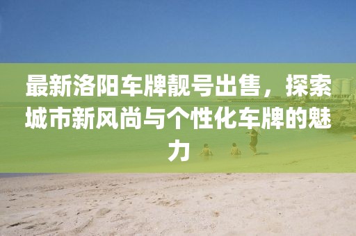 最新洛阳车牌靓号出售，探索城市新风尚与个性化车牌的魅力