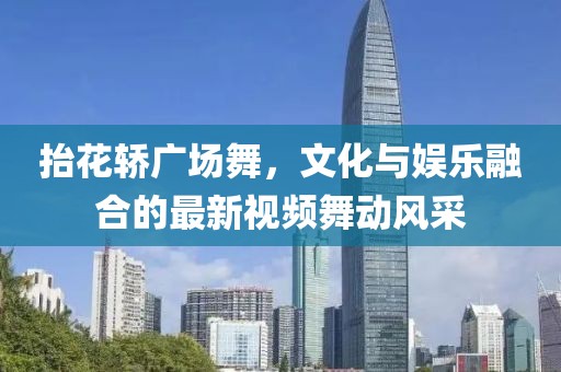 抬花轿广场舞，文化与娱乐融合的最新视频舞动风采