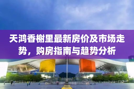 天鸿香榭里最新房价及市场走势，购房指南与趋势分析