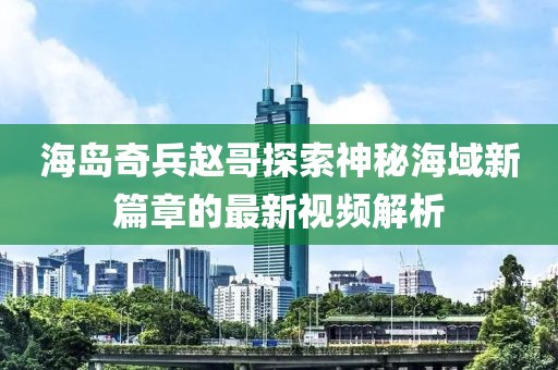 海岛奇兵赵哥探索神秘海域新篇章的最新视频解析