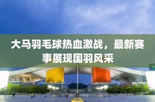 大马羽毛球热血激战，最新赛事展现国羽风采