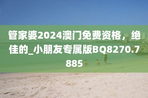 管家婆2024澳门免费资格，绝佳的_小朋友专属版BQ8270.7885