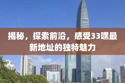 揭秘，探索前沿，感受33嘿最新地址的独特魅力