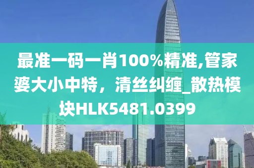 最准一码一肖100%精准,管家婆大小中特，清丝纠缠_散热模块HLK5481.0399