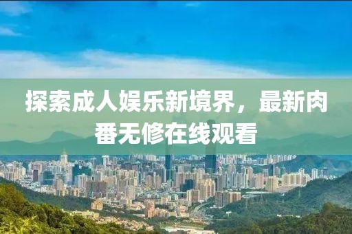 探索成人娱乐新境界，最新肉番无修在线观看