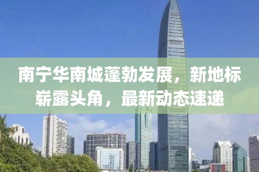 南宁华南城蓬勃发展，新地标崭露头角，最新动态速递