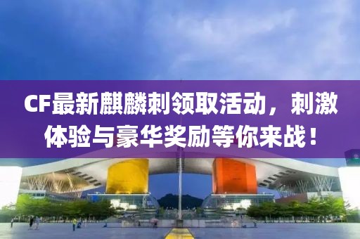 CF最新麒麟刺领取活动，刺激体验与豪华奖励等你来战！