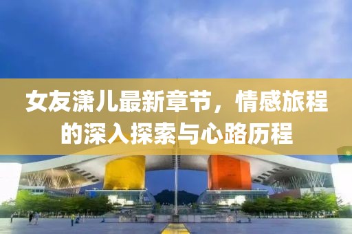 女友潇儿最新章节，情感旅程的深入探索与心路历程