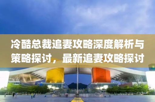 冷酷总裁追妻攻略深度解析与策略探讨，最新追妻攻略探讨
