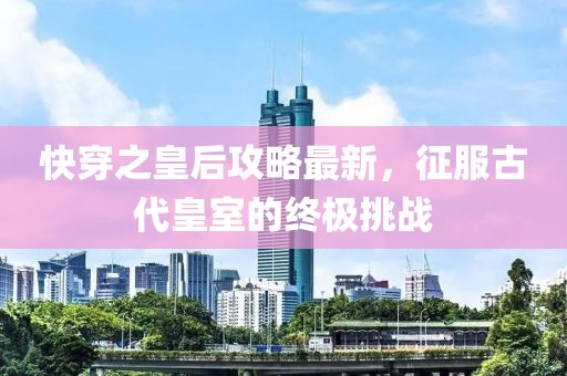 快穿之皇后攻略最新，征服古代皇室的终极挑战