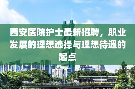 西安医院护士最新招聘，职业发展的理想选择与理想待遇的起点
