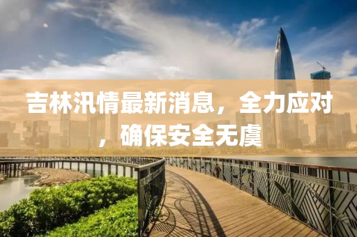 吉林汛情最新消息，全力应对，确保安全无虞