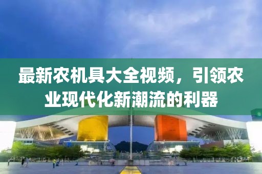 最新农机具大全视频，引领农业现代化新潮流的利器