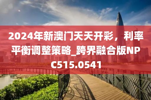 2024年新澳门天天开彩，利率平衡调整策略_跨界融合版NPC515.0541