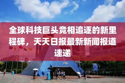 全球科技巨头竞相追逐的新里程碑，天天日报最新新闻报道速递