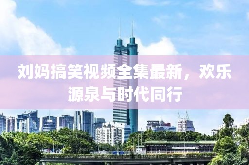 刘妈搞笑视频全集最新，欢乐源泉与时代同行
