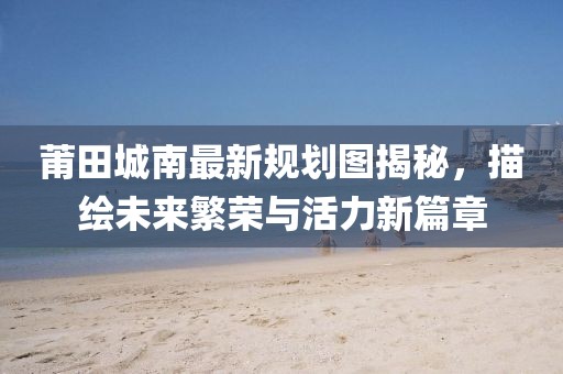 莆田城南最新规划图揭秘，描绘未来繁荣与活力新篇章