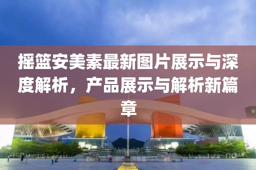 摇篮安美素最新图片展示与深度解析，产品展示与解析新篇章