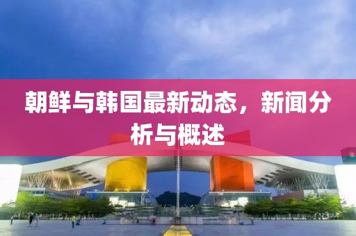 朝鲜与韩国最新动态，新闻分析与概述