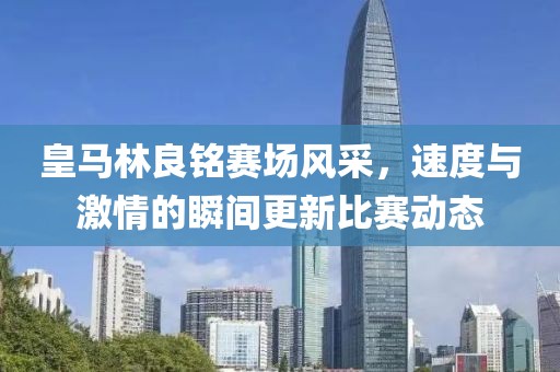 皇马林良铭赛场风采，速度与激情的瞬间更新比赛动态