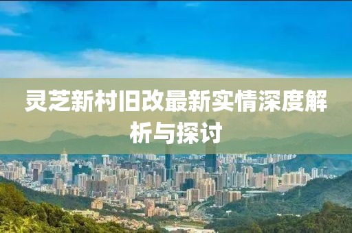 灵芝新村旧改最新实情深度解析与探讨