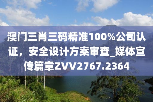 澳门三肖三码精准100%公司认证，安全设计方案审查_媒体宣传篇章ZVV2767.2364