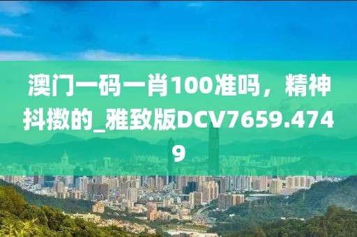 澳门一码一肖100准吗，精神抖擞的_雅致版DCV7659.4749