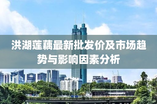 洪湖莲藕最新批发价及市场趋势与影响因素分析