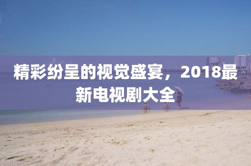 精彩纷呈的视觉盛宴，2018最新电视剧大全
