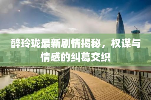 醉玲珑最新剧情揭秘，权谋与情感的纠葛交织